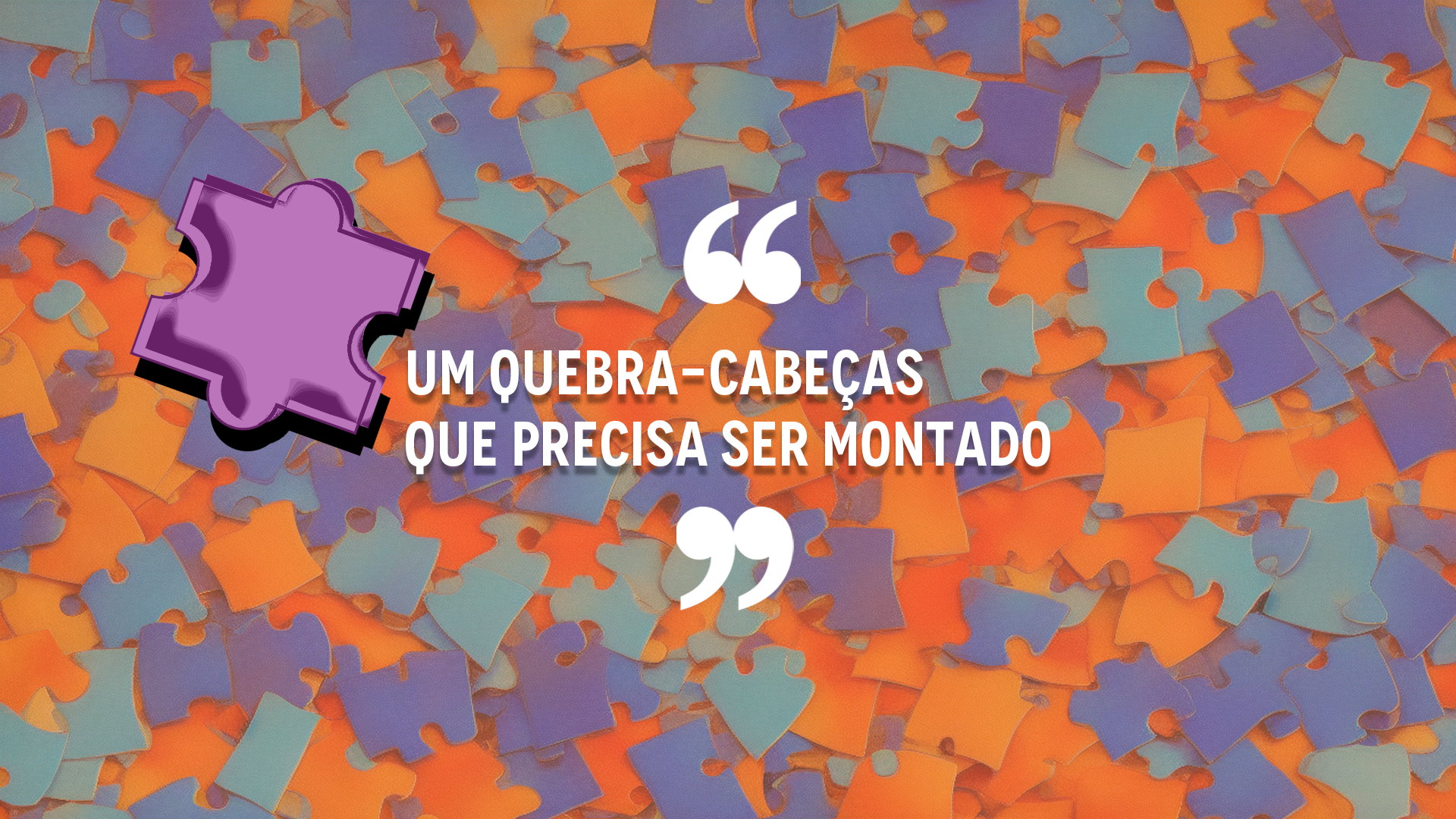 A capa do intertítulo mostra um plano de fundo com peças de quebra-cabeças bagunçadas, em tons de laranja e azul. No centro da imagem, aspas em cima e abaixo, com a citação "Um quebra-cabeças que precisa ser montado" em fonte branca e caixa alta. Ao lado direito do título, uma peça de quebra-cabeças em evidência, inclinada para a direita, na cor roxa e com efeito de "fotocópia".