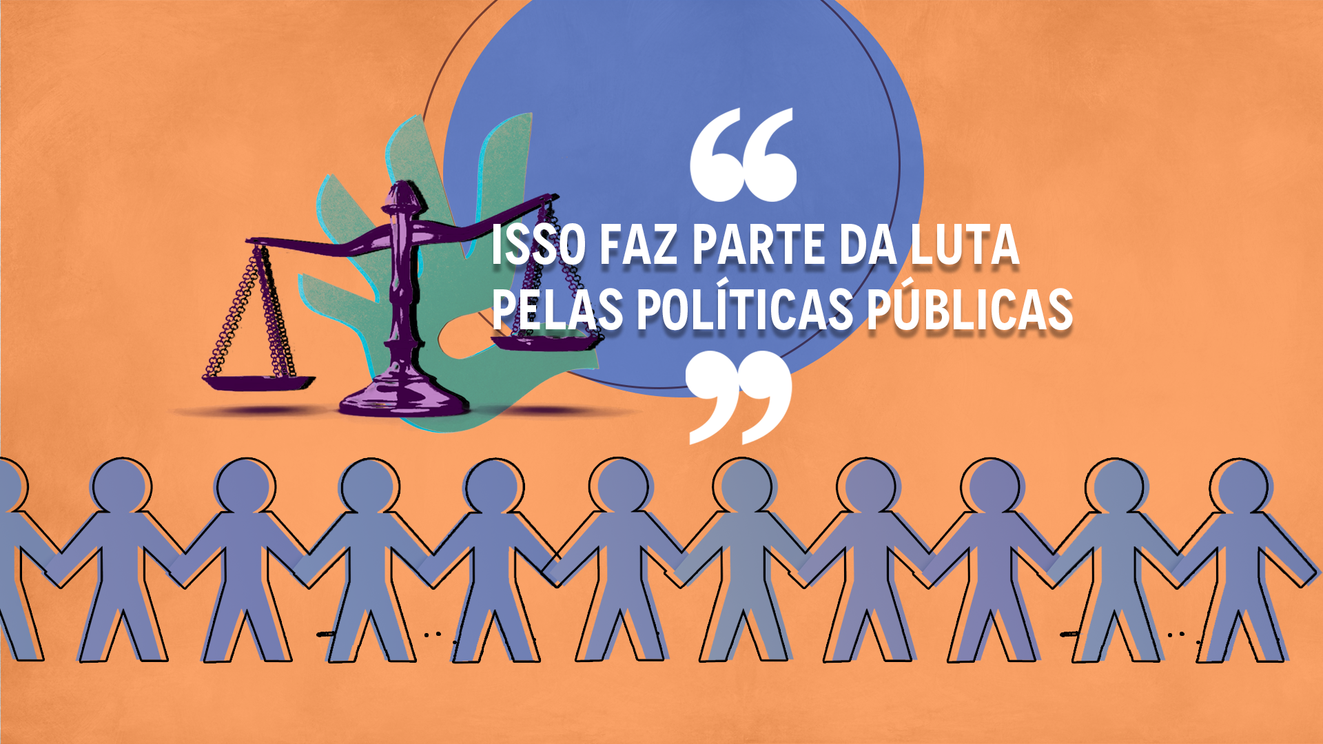 A capa do intertítulo possui um plano de fundo laranja claro, com efeito "manchado" suave. Ao centro da imagem, aspas em cima e embaixo, entre elas a citação "Isso faz parte da luta pelas políticas públicas". Atrás do título, um círculo azul que compreende parte uma balança de direito na cor roxa, com efeito "fotocópia" e uma mão em recorte de papel, na cor azul, atrás da balança e a frente do círculo. Abaixo de todos os elementos, estão bonequinhos de recorte de papel na cor azul, dando as mãos e ocupando a parte inferior da imagem de ponta a ponta.